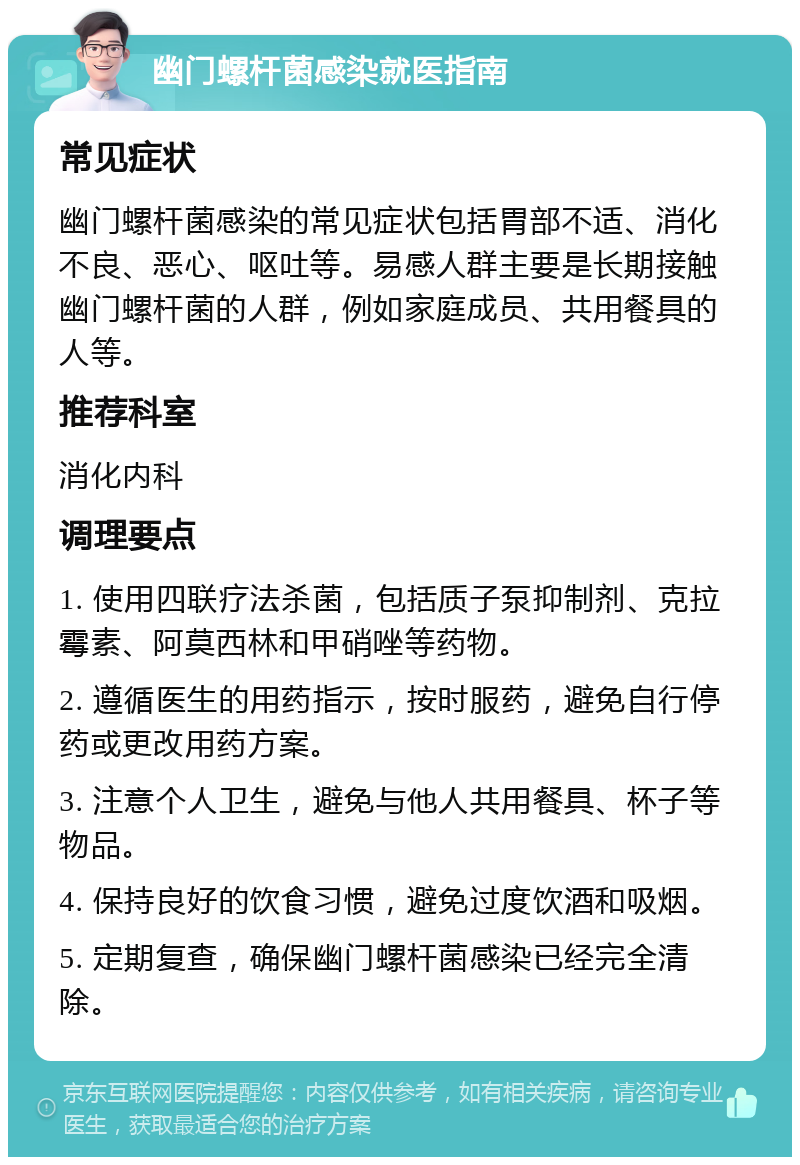 幽门螺杆菌感染就医指南 常见症状 幽门螺杆菌感染的常见症状包括胃部不适、消化不良、恶心、呕吐等。易感人群主要是长期接触幽门螺杆菌的人群，例如家庭成员、共用餐具的人等。 推荐科室 消化内科 调理要点 1. 使用四联疗法杀菌，包括质子泵抑制剂、克拉霉素、阿莫西林和甲硝唑等药物。 2. 遵循医生的用药指示，按时服药，避免自行停药或更改用药方案。 3. 注意个人卫生，避免与他人共用餐具、杯子等物品。 4. 保持良好的饮食习惯，避免过度饮酒和吸烟。 5. 定期复查，确保幽门螺杆菌感染已经完全清除。