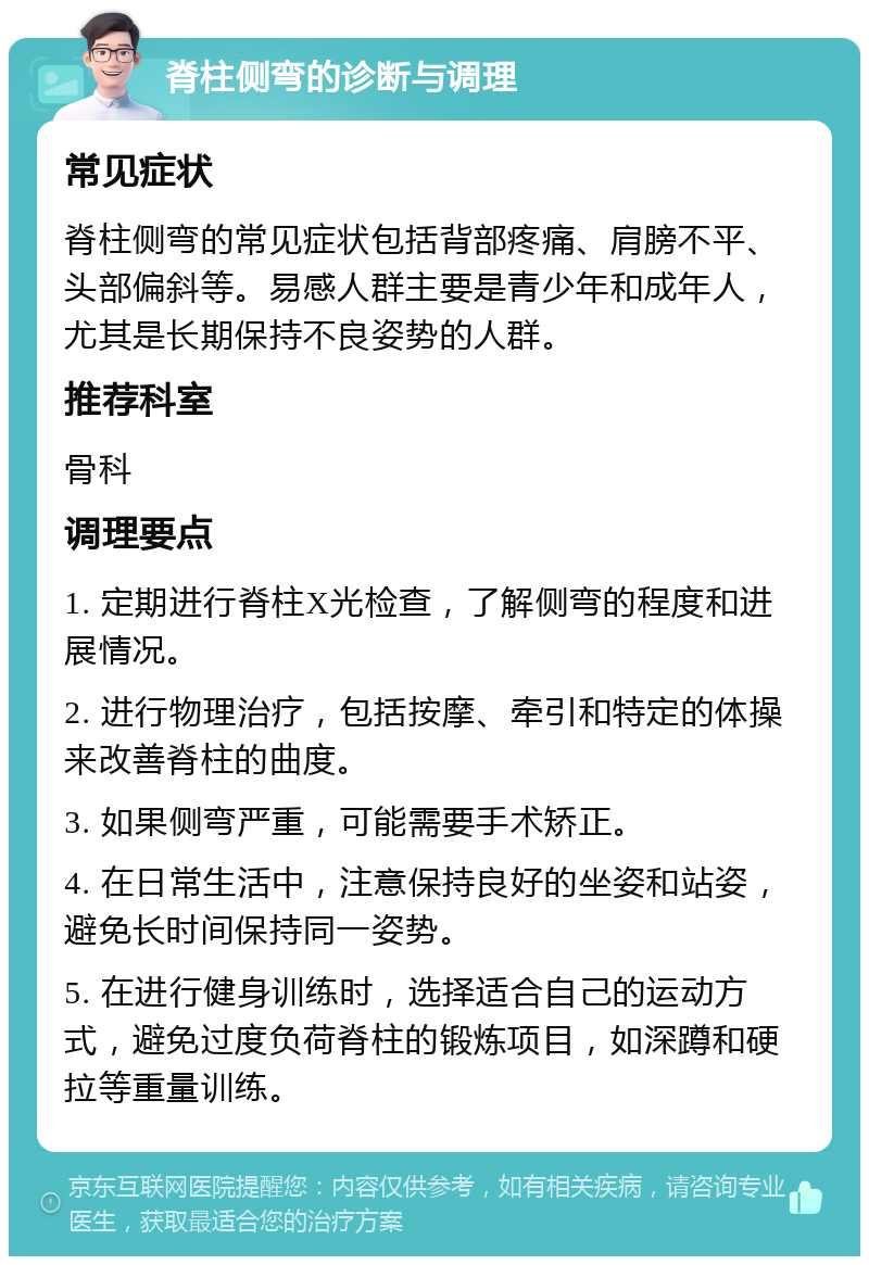 脊柱侧弯的诊断与调理 常见症状 脊柱侧弯的常见症状包括背部疼痛、肩膀不平、头部偏斜等。易感人群主要是青少年和成年人，尤其是长期保持不良姿势的人群。 推荐科室 骨科 调理要点 1. 定期进行脊柱X光检查，了解侧弯的程度和进展情况。 2. 进行物理治疗，包括按摩、牵引和特定的体操来改善脊柱的曲度。 3. 如果侧弯严重，可能需要手术矫正。 4. 在日常生活中，注意保持良好的坐姿和站姿，避免长时间保持同一姿势。 5. 在进行健身训练时，选择适合自己的运动方式，避免过度负荷脊柱的锻炼项目，如深蹲和硬拉等重量训练。