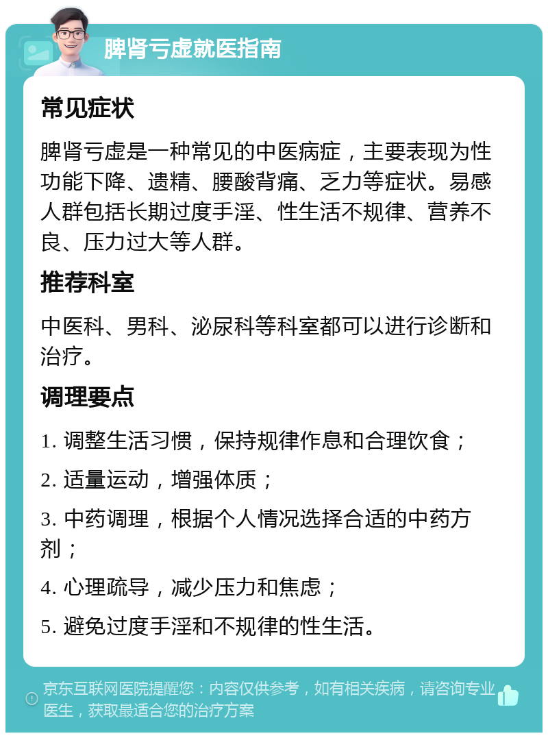 脾肾亏虚就医指南 常见症状 脾肾亏虚是一种常见的中医病症，主要表现为性功能下降、遗精、腰酸背痛、乏力等症状。易感人群包括长期过度手淫、性生活不规律、营养不良、压力过大等人群。 推荐科室 中医科、男科、泌尿科等科室都可以进行诊断和治疗。 调理要点 1. 调整生活习惯，保持规律作息和合理饮食； 2. 适量运动，增强体质； 3. 中药调理，根据个人情况选择合适的中药方剂； 4. 心理疏导，减少压力和焦虑； 5. 避免过度手淫和不规律的性生活。