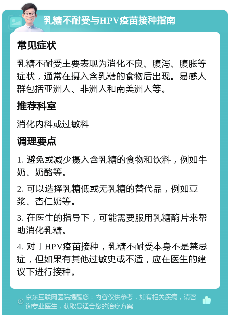 乳糖不耐受与HPV疫苗接种指南 常见症状 乳糖不耐受主要表现为消化不良、腹泻、腹胀等症状，通常在摄入含乳糖的食物后出现。易感人群包括亚洲人、非洲人和南美洲人等。 推荐科室 消化内科或过敏科 调理要点 1. 避免或减少摄入含乳糖的食物和饮料，例如牛奶、奶酪等。 2. 可以选择乳糖低或无乳糖的替代品，例如豆浆、杏仁奶等。 3. 在医生的指导下，可能需要服用乳糖酶片来帮助消化乳糖。 4. 对于HPV疫苗接种，乳糖不耐受本身不是禁忌症，但如果有其他过敏史或不适，应在医生的建议下进行接种。