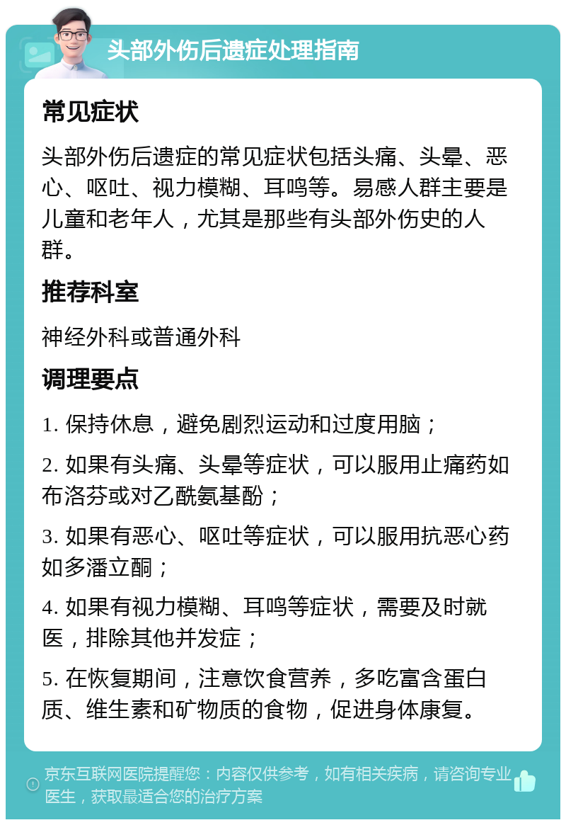 头部外伤后遗症处理指南 常见症状 头部外伤后遗症的常见症状包括头痛、头晕、恶心、呕吐、视力模糊、耳鸣等。易感人群主要是儿童和老年人，尤其是那些有头部外伤史的人群。 推荐科室 神经外科或普通外科 调理要点 1. 保持休息，避免剧烈运动和过度用脑； 2. 如果有头痛、头晕等症状，可以服用止痛药如布洛芬或对乙酰氨基酚； 3. 如果有恶心、呕吐等症状，可以服用抗恶心药如多潘立酮； 4. 如果有视力模糊、耳鸣等症状，需要及时就医，排除其他并发症； 5. 在恢复期间，注意饮食营养，多吃富含蛋白质、维生素和矿物质的食物，促进身体康复。