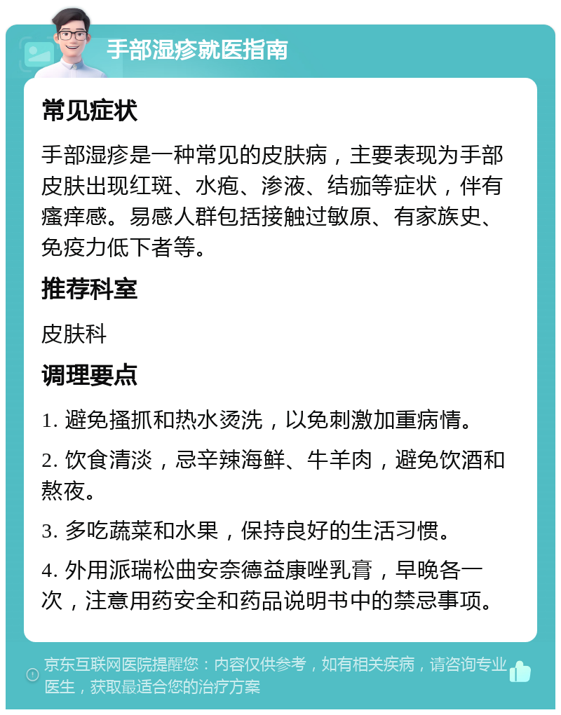 手部湿疹就医指南 常见症状 手部湿疹是一种常见的皮肤病，主要表现为手部皮肤出现红斑、水疱、渗液、结痂等症状，伴有瘙痒感。易感人群包括接触过敏原、有家族史、免疫力低下者等。 推荐科室 皮肤科 调理要点 1. 避免搔抓和热水烫洗，以免刺激加重病情。 2. 饮食清淡，忌辛辣海鲜、牛羊肉，避免饮酒和熬夜。 3. 多吃蔬菜和水果，保持良好的生活习惯。 4. 外用派瑞松曲安奈德益康唑乳膏，早晚各一次，注意用药安全和药品说明书中的禁忌事项。