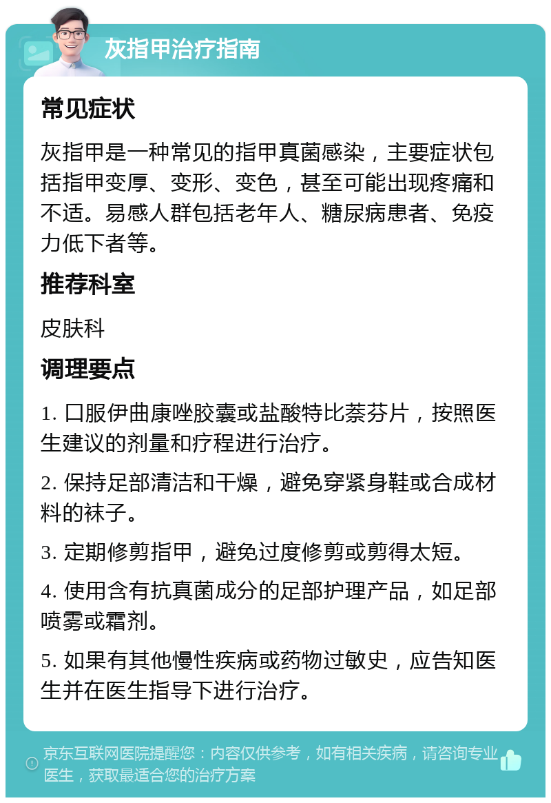 灰指甲治疗指南 常见症状 灰指甲是一种常见的指甲真菌感染，主要症状包括指甲变厚、变形、变色，甚至可能出现疼痛和不适。易感人群包括老年人、糖尿病患者、免疫力低下者等。 推荐科室 皮肤科 调理要点 1. 口服伊曲康唑胶囊或盐酸特比萘芬片，按照医生建议的剂量和疗程进行治疗。 2. 保持足部清洁和干燥，避免穿紧身鞋或合成材料的袜子。 3. 定期修剪指甲，避免过度修剪或剪得太短。 4. 使用含有抗真菌成分的足部护理产品，如足部喷雾或霜剂。 5. 如果有其他慢性疾病或药物过敏史，应告知医生并在医生指导下进行治疗。