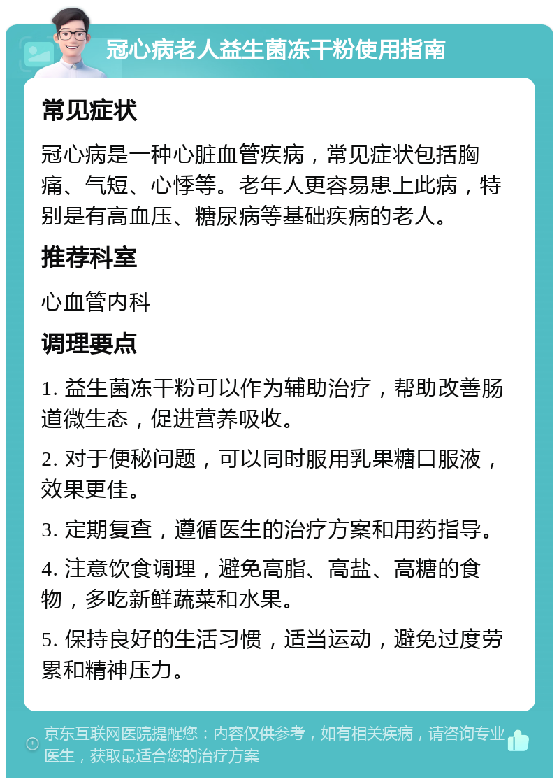 冠心病老人益生菌冻干粉使用指南 常见症状 冠心病是一种心脏血管疾病，常见症状包括胸痛、气短、心悸等。老年人更容易患上此病，特别是有高血压、糖尿病等基础疾病的老人。 推荐科室 心血管内科 调理要点 1. 益生菌冻干粉可以作为辅助治疗，帮助改善肠道微生态，促进营养吸收。 2. 对于便秘问题，可以同时服用乳果糖口服液，效果更佳。 3. 定期复查，遵循医生的治疗方案和用药指导。 4. 注意饮食调理，避免高脂、高盐、高糖的食物，多吃新鲜蔬菜和水果。 5. 保持良好的生活习惯，适当运动，避免过度劳累和精神压力。