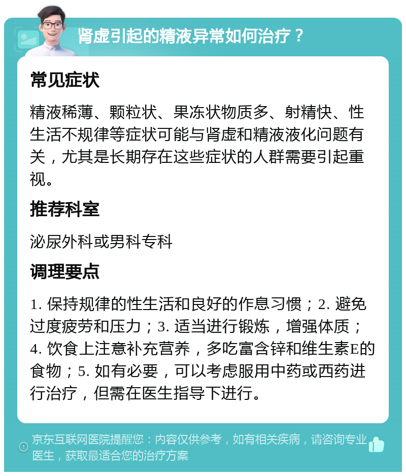 肾虚引起的精液异常如何治疗？ 常见症状 精液稀薄、颗粒状、果冻状物质多、射精快、性生活不规律等症状可能与肾虚和精液液化问题有关，尤其是长期存在这些症状的人群需要引起重视。 推荐科室 泌尿外科或男科专科 调理要点 1. 保持规律的性生活和良好的作息习惯；2. 避免过度疲劳和压力；3. 适当进行锻炼，增强体质；4. 饮食上注意补充营养，多吃富含锌和维生素E的食物；5. 如有必要，可以考虑服用中药或西药进行治疗，但需在医生指导下进行。