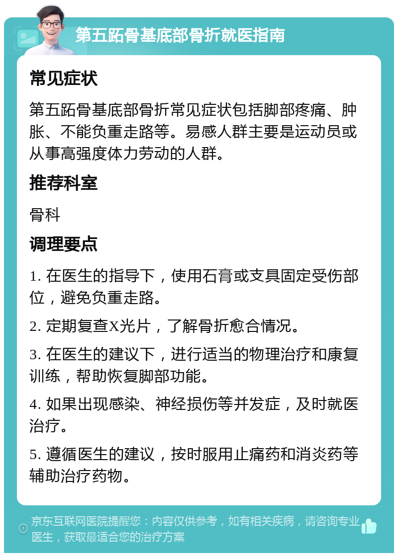 第五跖骨基底部骨折就医指南 常见症状 第五跖骨基底部骨折常见症状包括脚部疼痛、肿胀、不能负重走路等。易感人群主要是运动员或从事高强度体力劳动的人群。 推荐科室 骨科 调理要点 1. 在医生的指导下，使用石膏或支具固定受伤部位，避免负重走路。 2. 定期复查X光片，了解骨折愈合情况。 3. 在医生的建议下，进行适当的物理治疗和康复训练，帮助恢复脚部功能。 4. 如果出现感染、神经损伤等并发症，及时就医治疗。 5. 遵循医生的建议，按时服用止痛药和消炎药等辅助治疗药物。