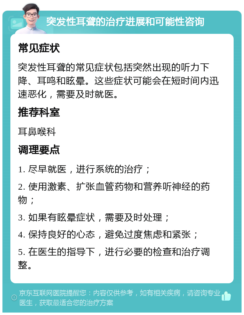 突发性耳聋的治疗进展和可能性咨询 常见症状 突发性耳聋的常见症状包括突然出现的听力下降、耳鸣和眩晕。这些症状可能会在短时间内迅速恶化，需要及时就医。 推荐科室 耳鼻喉科 调理要点 1. 尽早就医，进行系统的治疗； 2. 使用激素、扩张血管药物和营养听神经的药物； 3. 如果有眩晕症状，需要及时处理； 4. 保持良好的心态，避免过度焦虑和紧张； 5. 在医生的指导下，进行必要的检查和治疗调整。