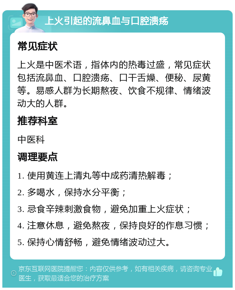 上火引起的流鼻血与口腔溃疡 常见症状 上火是中医术语，指体内的热毒过盛，常见症状包括流鼻血、口腔溃疡、口干舌燥、便秘、尿黄等。易感人群为长期熬夜、饮食不规律、情绪波动大的人群。 推荐科室 中医科 调理要点 1. 使用黄连上清丸等中成药清热解毒； 2. 多喝水，保持水分平衡； 3. 忌食辛辣刺激食物，避免加重上火症状； 4. 注意休息，避免熬夜，保持良好的作息习惯； 5. 保持心情舒畅，避免情绪波动过大。