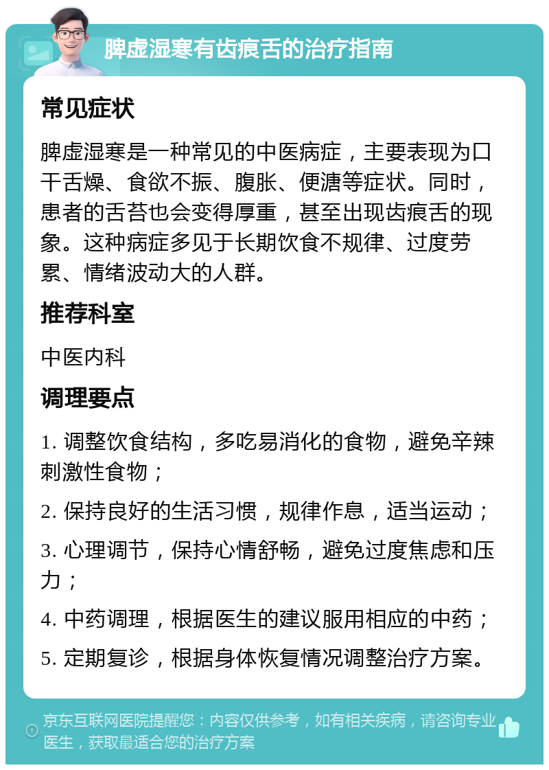 脾虚湿寒有齿痕舌的治疗指南 常见症状 脾虚湿寒是一种常见的中医病症，主要表现为口干舌燥、食欲不振、腹胀、便溏等症状。同时，患者的舌苔也会变得厚重，甚至出现齿痕舌的现象。这种病症多见于长期饮食不规律、过度劳累、情绪波动大的人群。 推荐科室 中医内科 调理要点 1. 调整饮食结构，多吃易消化的食物，避免辛辣刺激性食物； 2. 保持良好的生活习惯，规律作息，适当运动； 3. 心理调节，保持心情舒畅，避免过度焦虑和压力； 4. 中药调理，根据医生的建议服用相应的中药； 5. 定期复诊，根据身体恢复情况调整治疗方案。