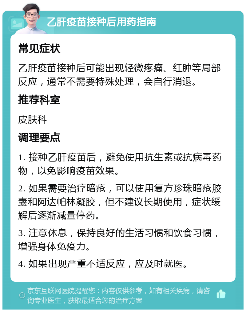 乙肝疫苗接种后用药指南 常见症状 乙肝疫苗接种后可能出现轻微疼痛、红肿等局部反应，通常不需要特殊处理，会自行消退。 推荐科室 皮肤科 调理要点 1. 接种乙肝疫苗后，避免使用抗生素或抗病毒药物，以免影响疫苗效果。 2. 如果需要治疗暗疮，可以使用复方珍珠暗疮胶囊和阿达帕林凝胶，但不建议长期使用，症状缓解后逐渐减量停药。 3. 注意休息，保持良好的生活习惯和饮食习惯，增强身体免疫力。 4. 如果出现严重不适反应，应及时就医。