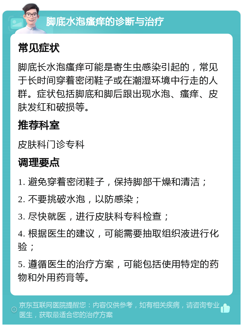 脚底水泡瘙痒的诊断与治疗 常见症状 脚底长水泡瘙痒可能是寄生虫感染引起的，常见于长时间穿着密闭鞋子或在潮湿环境中行走的人群。症状包括脚底和脚后跟出现水泡、瘙痒、皮肤发红和破损等。 推荐科室 皮肤科门诊专科 调理要点 1. 避免穿着密闭鞋子，保持脚部干燥和清洁； 2. 不要挑破水泡，以防感染； 3. 尽快就医，进行皮肤科专科检查； 4. 根据医生的建议，可能需要抽取组织液进行化验； 5. 遵循医生的治疗方案，可能包括使用特定的药物和外用药膏等。