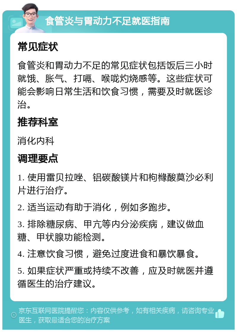 食管炎与胃动力不足就医指南 常见症状 食管炎和胃动力不足的常见症状包括饭后三小时就饿、胀气、打嗝、喉咙灼烧感等。这些症状可能会影响日常生活和饮食习惯，需要及时就医诊治。 推荐科室 消化内科 调理要点 1. 使用雷贝拉唑、铝碳酸镁片和枸橼酸莫沙必利片进行治疗。 2. 适当运动有助于消化，例如多跑步。 3. 排除糖尿病、甲亢等内分泌疾病，建议做血糖、甲状腺功能检测。 4. 注意饮食习惯，避免过度进食和暴饮暴食。 5. 如果症状严重或持续不改善，应及时就医并遵循医生的治疗建议。