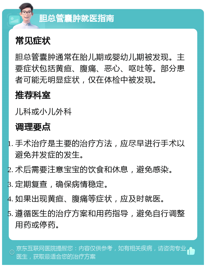 胆总管囊肿就医指南 常见症状 胆总管囊肿通常在胎儿期或婴幼儿期被发现。主要症状包括黄疸、腹痛、恶心、呕吐等。部分患者可能无明显症状，仅在体检中被发现。 推荐科室 儿科或小儿外科 调理要点 手术治疗是主要的治疗方法，应尽早进行手术以避免并发症的发生。 术后需要注意宝宝的饮食和休息，避免感染。 定期复查，确保病情稳定。 如果出现黄疸、腹痛等症状，应及时就医。 遵循医生的治疗方案和用药指导，避免自行调整用药或停药。