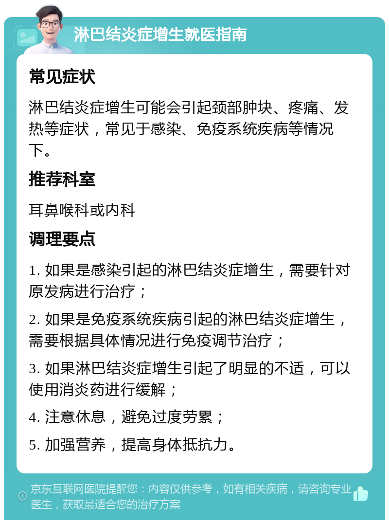 淋巴结炎症增生就医指南 常见症状 淋巴结炎症增生可能会引起颈部肿块、疼痛、发热等症状，常见于感染、免疫系统疾病等情况下。 推荐科室 耳鼻喉科或内科 调理要点 1. 如果是感染引起的淋巴结炎症增生，需要针对原发病进行治疗； 2. 如果是免疫系统疾病引起的淋巴结炎症增生，需要根据具体情况进行免疫调节治疗； 3. 如果淋巴结炎症增生引起了明显的不适，可以使用消炎药进行缓解； 4. 注意休息，避免过度劳累； 5. 加强营养，提高身体抵抗力。