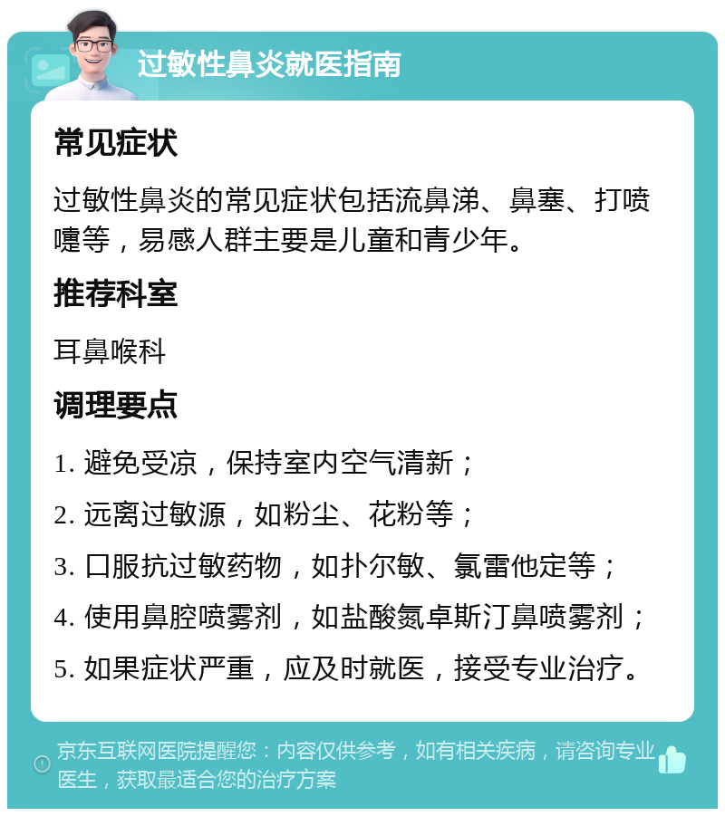 过敏性鼻炎就医指南 常见症状 过敏性鼻炎的常见症状包括流鼻涕、鼻塞、打喷嚏等，易感人群主要是儿童和青少年。 推荐科室 耳鼻喉科 调理要点 1. 避免受凉，保持室内空气清新； 2. 远离过敏源，如粉尘、花粉等； 3. 口服抗过敏药物，如扑尔敏、氯雷他定等； 4. 使用鼻腔喷雾剂，如盐酸氮卓斯汀鼻喷雾剂； 5. 如果症状严重，应及时就医，接受专业治疗。