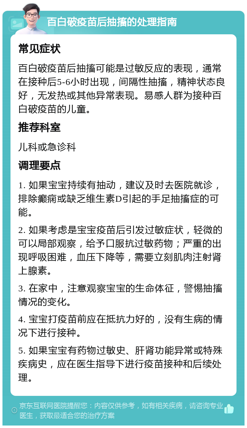 百白破疫苗后抽搐的处理指南 常见症状 百白破疫苗后抽搐可能是过敏反应的表现，通常在接种后5-6小时出现，间隔性抽搐，精神状态良好，无发热或其他异常表现。易感人群为接种百白破疫苗的儿童。 推荐科室 儿科或急诊科 调理要点 1. 如果宝宝持续有抽动，建议及时去医院就诊，排除癫痫或缺乏维生素D引起的手足抽搐症的可能。 2. 如果考虑是宝宝疫苗后引发过敏症状，轻微的可以局部观察，给予口服抗过敏药物；严重的出现呼吸困难，血压下降等，需要立刻肌肉注射肾上腺素。 3. 在家中，注意观察宝宝的生命体征，警惕抽搐情况的变化。 4. 宝宝打疫苗前应在抵抗力好的，没有生病的情况下进行接种。 5. 如果宝宝有药物过敏史、肝肾功能异常或特殊疾病史，应在医生指导下进行疫苗接种和后续处理。