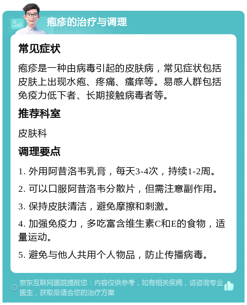 疱疹的治疗与调理 常见症状 疱疹是一种由病毒引起的皮肤病，常见症状包括皮肤上出现水疱、疼痛、瘙痒等。易感人群包括免疫力低下者、长期接触病毒者等。 推荐科室 皮肤科 调理要点 1. 外用阿昔洛韦乳膏，每天3-4次，持续1-2周。 2. 可以口服阿昔洛韦分散片，但需注意副作用。 3. 保持皮肤清洁，避免摩擦和刺激。 4. 加强免疫力，多吃富含维生素C和E的食物，适量运动。 5. 避免与他人共用个人物品，防止传播病毒。