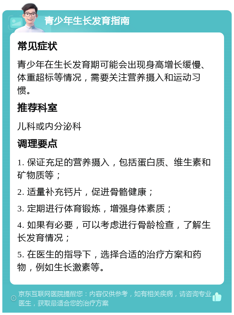 青少年生长发育指南 常见症状 青少年在生长发育期可能会出现身高增长缓慢、体重超标等情况，需要关注营养摄入和运动习惯。 推荐科室 儿科或内分泌科 调理要点 1. 保证充足的营养摄入，包括蛋白质、维生素和矿物质等； 2. 适量补充钙片，促进骨骼健康； 3. 定期进行体育锻炼，增强身体素质； 4. 如果有必要，可以考虑进行骨龄检查，了解生长发育情况； 5. 在医生的指导下，选择合适的治疗方案和药物，例如生长激素等。