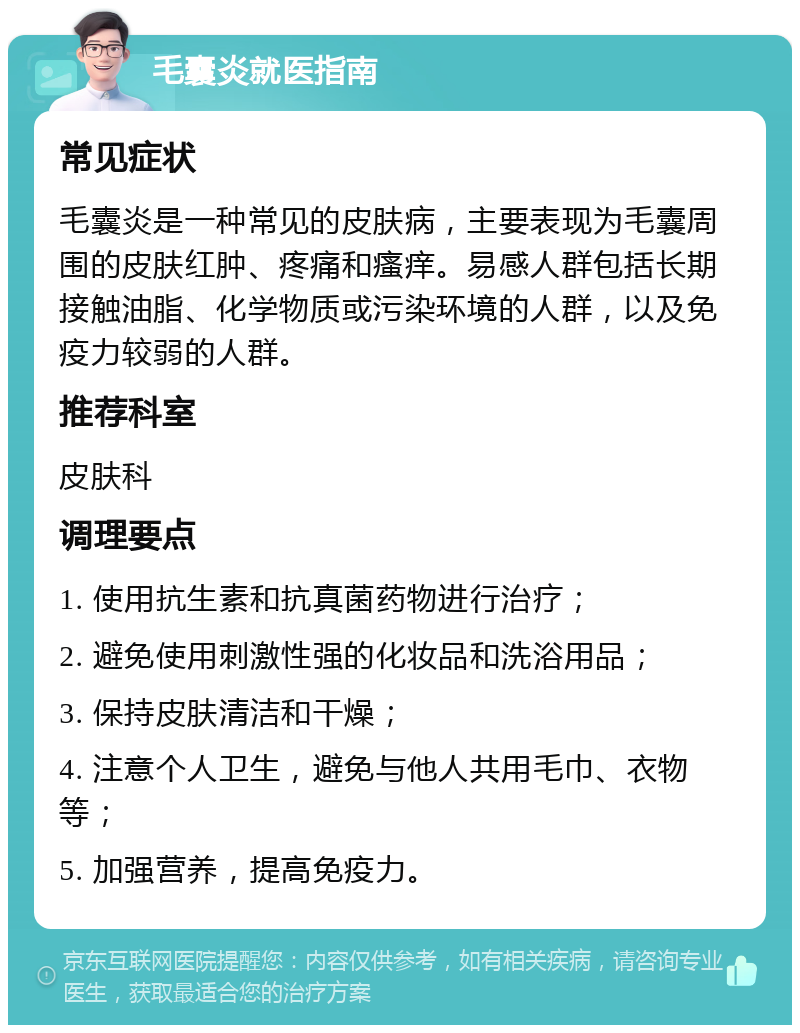 毛囊炎就医指南 常见症状 毛囊炎是一种常见的皮肤病，主要表现为毛囊周围的皮肤红肿、疼痛和瘙痒。易感人群包括长期接触油脂、化学物质或污染环境的人群，以及免疫力较弱的人群。 推荐科室 皮肤科 调理要点 1. 使用抗生素和抗真菌药物进行治疗； 2. 避免使用刺激性强的化妆品和洗浴用品； 3. 保持皮肤清洁和干燥； 4. 注意个人卫生，避免与他人共用毛巾、衣物等； 5. 加强营养，提高免疫力。