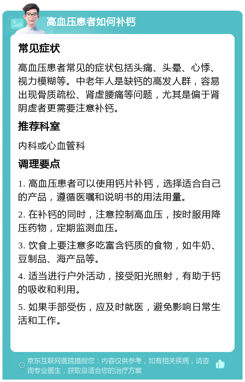 高血压患者如何补钙 常见症状 高血压患者常见的症状包括头痛、头晕、心悸、视力模糊等。中老年人是缺钙的高发人群，容易出现骨质疏松、肾虚腰痛等问题，尤其是偏于肾阴虚者更需要注意补钙。 推荐科室 内科或心血管科 调理要点 1. 高血压患者可以使用钙片补钙，选择适合自己的产品，遵循医嘱和说明书的用法用量。 2. 在补钙的同时，注意控制高血压，按时服用降压药物，定期监测血压。 3. 饮食上要注意多吃富含钙质的食物，如牛奶、豆制品、海产品等。 4. 适当进行户外活动，接受阳光照射，有助于钙的吸收和利用。 5. 如果手部受伤，应及时就医，避免影响日常生活和工作。