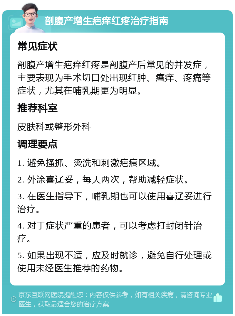 剖腹产增生疤痒红疼治疗指南 常见症状 剖腹产增生疤痒红疼是剖腹产后常见的并发症，主要表现为手术切口处出现红肿、瘙痒、疼痛等症状，尤其在哺乳期更为明显。 推荐科室 皮肤科或整形外科 调理要点 1. 避免搔抓、烫洗和刺激疤痕区域。 2. 外涂喜辽妥，每天两次，帮助减轻症状。 3. 在医生指导下，哺乳期也可以使用喜辽妥进行治疗。 4. 对于症状严重的患者，可以考虑打封闭针治疗。 5. 如果出现不适，应及时就诊，避免自行处理或使用未经医生推荐的药物。