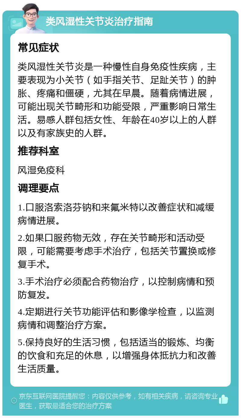 类风湿性关节炎治疗指南 常见症状 类风湿性关节炎是一种慢性自身免疫性疾病，主要表现为小关节（如手指关节、足趾关节）的肿胀、疼痛和僵硬，尤其在早晨。随着病情进展，可能出现关节畸形和功能受限，严重影响日常生活。易感人群包括女性、年龄在40岁以上的人群以及有家族史的人群。 推荐科室 风湿免疫科 调理要点 1.口服洛索洛芬钠和来氟米特以改善症状和减缓病情进展。 2.如果口服药物无效，存在关节畸形和活动受限，可能需要考虑手术治疗，包括关节置换或修复手术。 3.手术治疗必须配合药物治疗，以控制病情和预防复发。 4.定期进行关节功能评估和影像学检查，以监测病情和调整治疗方案。 5.保持良好的生活习惯，包括适当的锻炼、均衡的饮食和充足的休息，以增强身体抵抗力和改善生活质量。