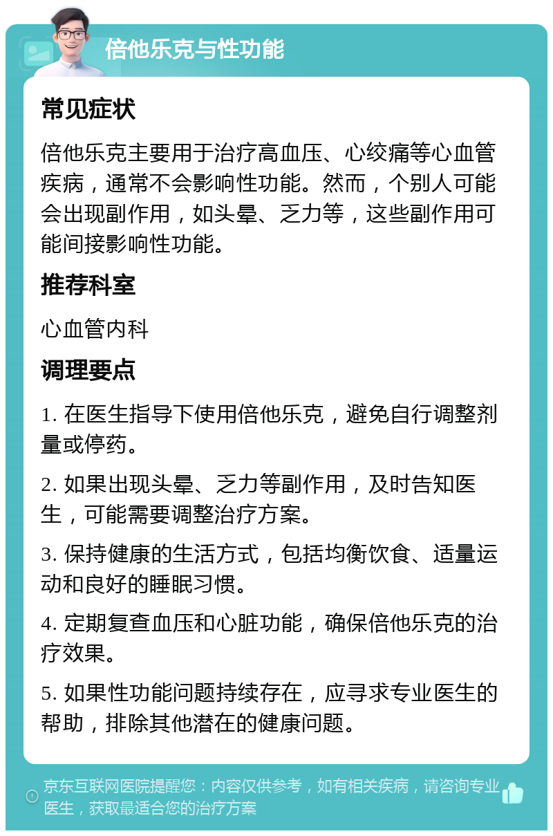 倍他乐克与性功能 常见症状 倍他乐克主要用于治疗高血压、心绞痛等心血管疾病，通常不会影响性功能。然而，个别人可能会出现副作用，如头晕、乏力等，这些副作用可能间接影响性功能。 推荐科室 心血管内科 调理要点 1. 在医生指导下使用倍他乐克，避免自行调整剂量或停药。 2. 如果出现头晕、乏力等副作用，及时告知医生，可能需要调整治疗方案。 3. 保持健康的生活方式，包括均衡饮食、适量运动和良好的睡眠习惯。 4. 定期复查血压和心脏功能，确保倍他乐克的治疗效果。 5. 如果性功能问题持续存在，应寻求专业医生的帮助，排除其他潜在的健康问题。