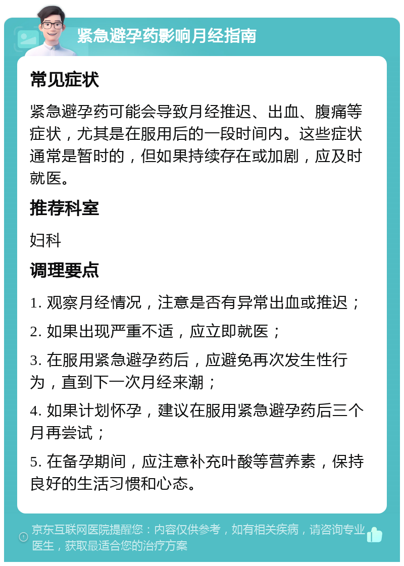 紧急避孕药影响月经指南 常见症状 紧急避孕药可能会导致月经推迟、出血、腹痛等症状，尤其是在服用后的一段时间内。这些症状通常是暂时的，但如果持续存在或加剧，应及时就医。 推荐科室 妇科 调理要点 1. 观察月经情况，注意是否有异常出血或推迟； 2. 如果出现严重不适，应立即就医； 3. 在服用紧急避孕药后，应避免再次发生性行为，直到下一次月经来潮； 4. 如果计划怀孕，建议在服用紧急避孕药后三个月再尝试； 5. 在备孕期间，应注意补充叶酸等营养素，保持良好的生活习惯和心态。