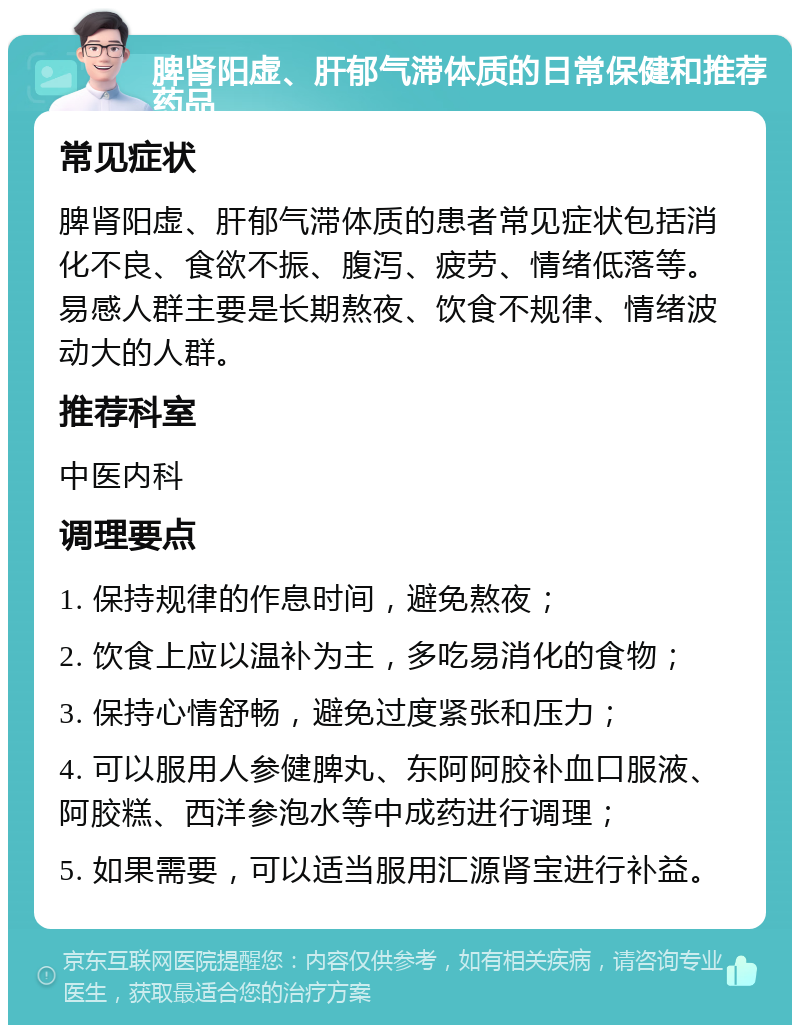 脾肾阳虚、肝郁气滞体质的日常保健和推荐药品 常见症状 脾肾阳虚、肝郁气滞体质的患者常见症状包括消化不良、食欲不振、腹泻、疲劳、情绪低落等。易感人群主要是长期熬夜、饮食不规律、情绪波动大的人群。 推荐科室 中医内科 调理要点 1. 保持规律的作息时间，避免熬夜； 2. 饮食上应以温补为主，多吃易消化的食物； 3. 保持心情舒畅，避免过度紧张和压力； 4. 可以服用人参健脾丸、东阿阿胶补血口服液、阿胶糕、西洋参泡水等中成药进行调理； 5. 如果需要，可以适当服用汇源肾宝进行补益。