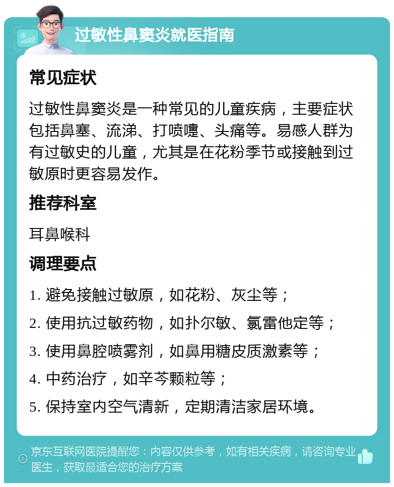 过敏性鼻窦炎就医指南 常见症状 过敏性鼻窦炎是一种常见的儿童疾病，主要症状包括鼻塞、流涕、打喷嚏、头痛等。易感人群为有过敏史的儿童，尤其是在花粉季节或接触到过敏原时更容易发作。 推荐科室 耳鼻喉科 调理要点 1. 避免接触过敏原，如花粉、灰尘等； 2. 使用抗过敏药物，如扑尔敏、氯雷他定等； 3. 使用鼻腔喷雾剂，如鼻用糖皮质激素等； 4. 中药治疗，如辛芩颗粒等； 5. 保持室内空气清新，定期清洁家居环境。