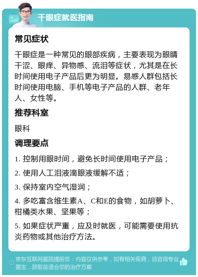 干眼症就医指南 常见症状 干眼症是一种常见的眼部疾病，主要表现为眼睛干涩、眼痒、异物感、流泪等症状，尤其是在长时间使用电子产品后更为明显。易感人群包括长时间使用电脑、手机等电子产品的人群、老年人、女性等。 推荐科室 眼科 调理要点 1. 控制用眼时间，避免长时间使用电子产品； 2. 使用人工泪液滴眼液缓解不适； 3. 保持室内空气湿润； 4. 多吃富含维生素A、C和E的食物，如胡萝卜、柑橘类水果、坚果等； 5. 如果症状严重，应及时就医，可能需要使用抗炎药物或其他治疗方法。