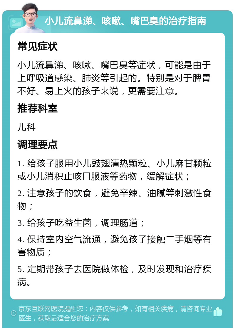 小儿流鼻涕、咳嗽、嘴巴臭的治疗指南 常见症状 小儿流鼻涕、咳嗽、嘴巴臭等症状，可能是由于上呼吸道感染、肺炎等引起的。特别是对于脾胃不好、易上火的孩子来说，更需要注意。 推荐科室 儿科 调理要点 1. 给孩子服用小儿豉翅清热颗粒、小儿麻甘颗粒或小儿消积止咳口服液等药物，缓解症状； 2. 注意孩子的饮食，避免辛辣、油腻等刺激性食物； 3. 给孩子吃益生菌，调理肠道； 4. 保持室内空气流通，避免孩子接触二手烟等有害物质； 5. 定期带孩子去医院做体检，及时发现和治疗疾病。