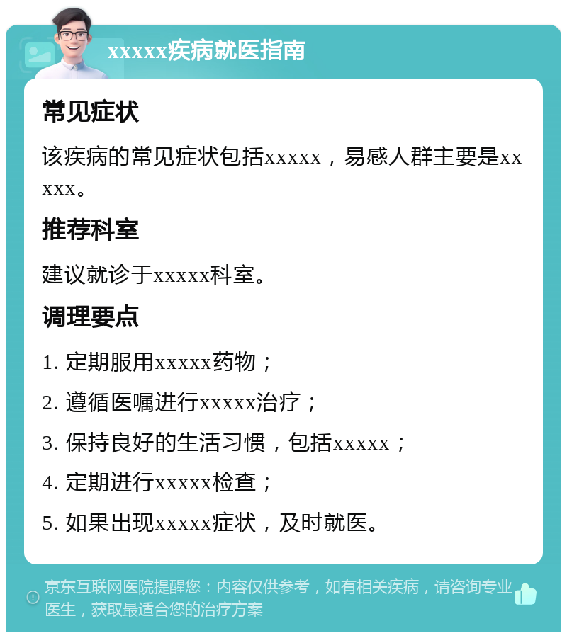 xxxxx疾病就医指南 常见症状 该疾病的常见症状包括xxxxx，易感人群主要是xxxxx。 推荐科室 建议就诊于xxxxx科室。 调理要点 1. 定期服用xxxxx药物； 2. 遵循医嘱进行xxxxx治疗； 3. 保持良好的生活习惯，包括xxxxx； 4. 定期进行xxxxx检查； 5. 如果出现xxxxx症状，及时就医。