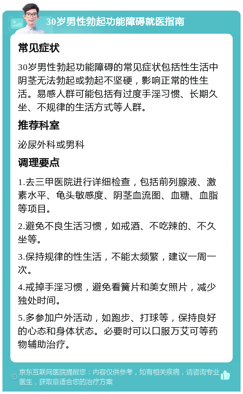 30岁男性勃起功能障碍就医指南 常见症状 30岁男性勃起功能障碍的常见症状包括性生活中阴茎无法勃起或勃起不坚硬，影响正常的性生活。易感人群可能包括有过度手淫习惯、长期久坐、不规律的生活方式等人群。 推荐科室 泌尿外科或男科 调理要点 1.去三甲医院进行详细检查，包括前列腺液、激素水平、龟头敏感度、阴茎血流图、血糖、血脂等项目。 2.避免不良生活习惯，如戒酒、不吃辣的、不久坐等。 3.保持规律的性生活，不能太频繁，建议一周一次。 4.戒掉手淫习惯，避免看簧片和美女照片，减少独处时间。 5.多参加户外活动，如跑步、打球等，保持良好的心态和身体状态。必要时可以口服万艾可等药物辅助治疗。