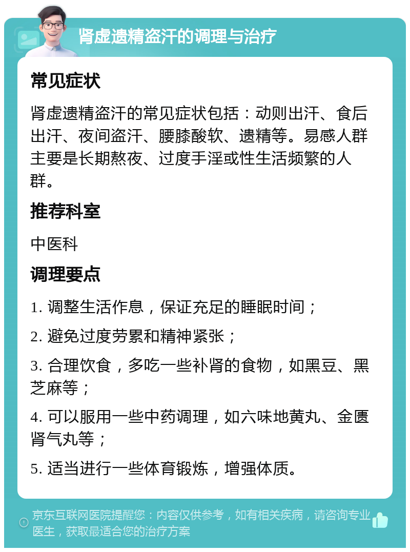 肾虚遗精盗汗的调理与治疗 常见症状 肾虚遗精盗汗的常见症状包括：动则出汗、食后出汗、夜间盗汗、腰膝酸软、遗精等。易感人群主要是长期熬夜、过度手淫或性生活频繁的人群。 推荐科室 中医科 调理要点 1. 调整生活作息，保证充足的睡眠时间； 2. 避免过度劳累和精神紧张； 3. 合理饮食，多吃一些补肾的食物，如黑豆、黑芝麻等； 4. 可以服用一些中药调理，如六味地黄丸、金匮肾气丸等； 5. 适当进行一些体育锻炼，增强体质。