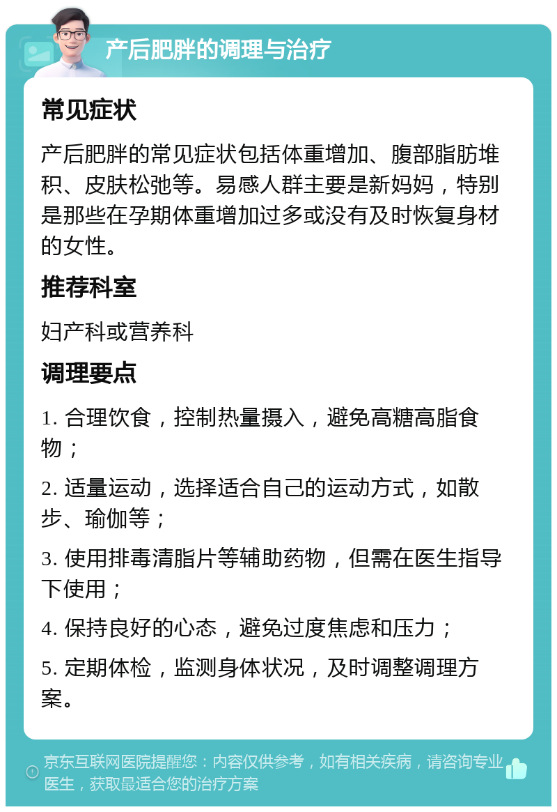 产后肥胖的调理与治疗 常见症状 产后肥胖的常见症状包括体重增加、腹部脂肪堆积、皮肤松弛等。易感人群主要是新妈妈，特别是那些在孕期体重增加过多或没有及时恢复身材的女性。 推荐科室 妇产科或营养科 调理要点 1. 合理饮食，控制热量摄入，避免高糖高脂食物； 2. 适量运动，选择适合自己的运动方式，如散步、瑜伽等； 3. 使用排毒清脂片等辅助药物，但需在医生指导下使用； 4. 保持良好的心态，避免过度焦虑和压力； 5. 定期体检，监测身体状况，及时调整调理方案。