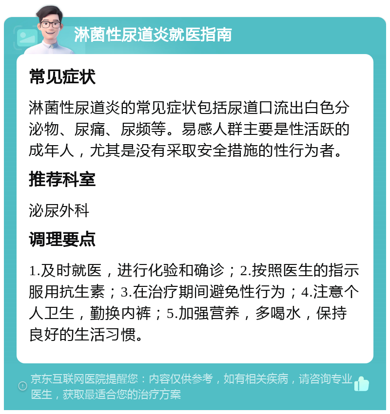 淋菌性尿道炎就医指南 常见症状 淋菌性尿道炎的常见症状包括尿道口流出白色分泌物、尿痛、尿频等。易感人群主要是性活跃的成年人，尤其是没有采取安全措施的性行为者。 推荐科室 泌尿外科 调理要点 1.及时就医，进行化验和确诊；2.按照医生的指示服用抗生素；3.在治疗期间避免性行为；4.注意个人卫生，勤换内裤；5.加强营养，多喝水，保持良好的生活习惯。