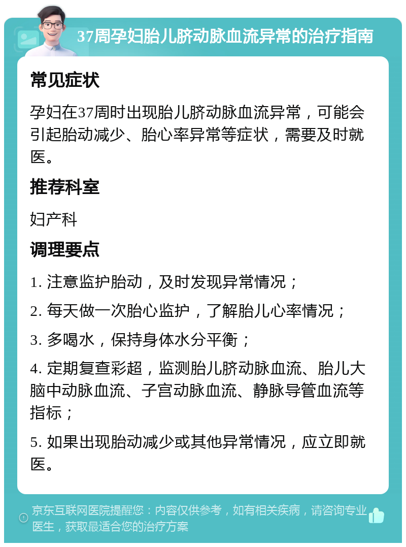 37周孕妇胎儿脐动脉血流异常的治疗指南 常见症状 孕妇在37周时出现胎儿脐动脉血流异常，可能会引起胎动减少、胎心率异常等症状，需要及时就医。 推荐科室 妇产科 调理要点 1. 注意监护胎动，及时发现异常情况； 2. 每天做一次胎心监护，了解胎儿心率情况； 3. 多喝水，保持身体水分平衡； 4. 定期复查彩超，监测胎儿脐动脉血流、胎儿大脑中动脉血流、子宫动脉血流、静脉导管血流等指标； 5. 如果出现胎动减少或其他异常情况，应立即就医。