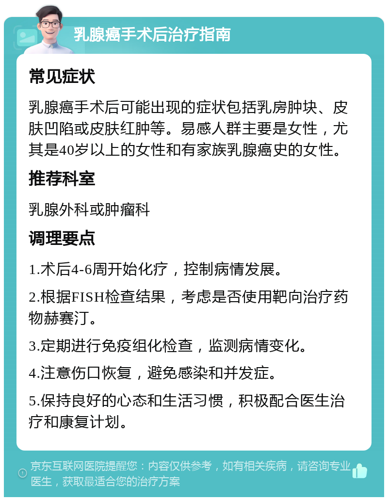 乳腺癌手术后治疗指南 常见症状 乳腺癌手术后可能出现的症状包括乳房肿块、皮肤凹陷或皮肤红肿等。易感人群主要是女性，尤其是40岁以上的女性和有家族乳腺癌史的女性。 推荐科室 乳腺外科或肿瘤科 调理要点 1.术后4-6周开始化疗，控制病情发展。 2.根据FISH检查结果，考虑是否使用靶向治疗药物赫赛汀。 3.定期进行免疫组化检查，监测病情变化。 4.注意伤口恢复，避免感染和并发症。 5.保持良好的心态和生活习惯，积极配合医生治疗和康复计划。