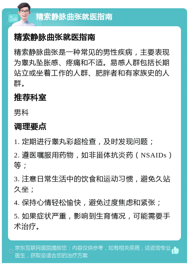 精索静脉曲张就医指南 精索静脉曲张就医指南 精索静脉曲张是一种常见的男性疾病，主要表现为睾丸坠胀感、疼痛和不适。易感人群包括长期站立或坐着工作的人群、肥胖者和有家族史的人群。 推荐科室 男科 调理要点 1. 定期进行睾丸彩超检查，及时发现问题； 2. 遵医嘱服用药物，如非甾体抗炎药（NSAIDs）等； 3. 注意日常生活中的饮食和运动习惯，避免久站久坐； 4. 保持心情轻松愉快，避免过度焦虑和紧张； 5. 如果症状严重，影响到生育情况，可能需要手术治疗。