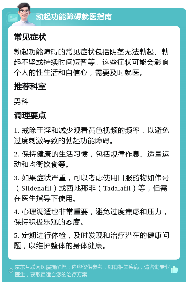 勃起功能障碍就医指南 常见症状 勃起功能障碍的常见症状包括阴茎无法勃起、勃起不坚或持续时间短暂等。这些症状可能会影响个人的性生活和自信心，需要及时就医。 推荐科室 男科 调理要点 1. 戒除手淫和减少观看黄色视频的频率，以避免过度刺激导致的勃起功能障碍。 2. 保持健康的生活习惯，包括规律作息、适量运动和均衡饮食等。 3. 如果症状严重，可以考虑使用口服药物如伟哥（Sildenafil）或西地那非（Tadalafil）等，但需在医生指导下使用。 4. 心理调适也非常重要，避免过度焦虑和压力，保持积极乐观的态度。 5. 定期进行体检，及时发现和治疗潜在的健康问题，以维护整体的身体健康。