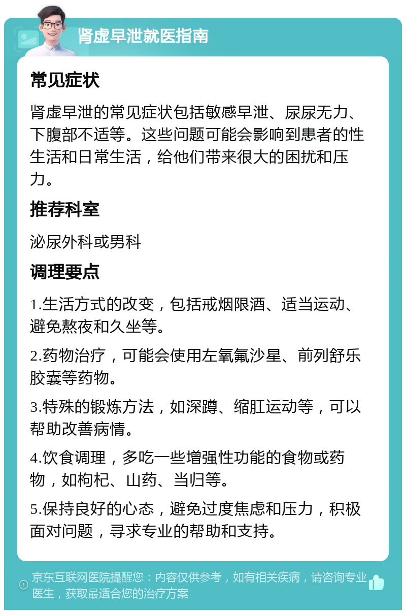 肾虚早泄就医指南 常见症状 肾虚早泄的常见症状包括敏感早泄、尿尿无力、下腹部不适等。这些问题可能会影响到患者的性生活和日常生活，给他们带来很大的困扰和压力。 推荐科室 泌尿外科或男科 调理要点 1.生活方式的改变，包括戒烟限酒、适当运动、避免熬夜和久坐等。 2.药物治疗，可能会使用左氧氟沙星、前列舒乐胶囊等药物。 3.特殊的锻炼方法，如深蹲、缩肛运动等，可以帮助改善病情。 4.饮食调理，多吃一些增强性功能的食物或药物，如枸杞、山药、当归等。 5.保持良好的心态，避免过度焦虑和压力，积极面对问题，寻求专业的帮助和支持。