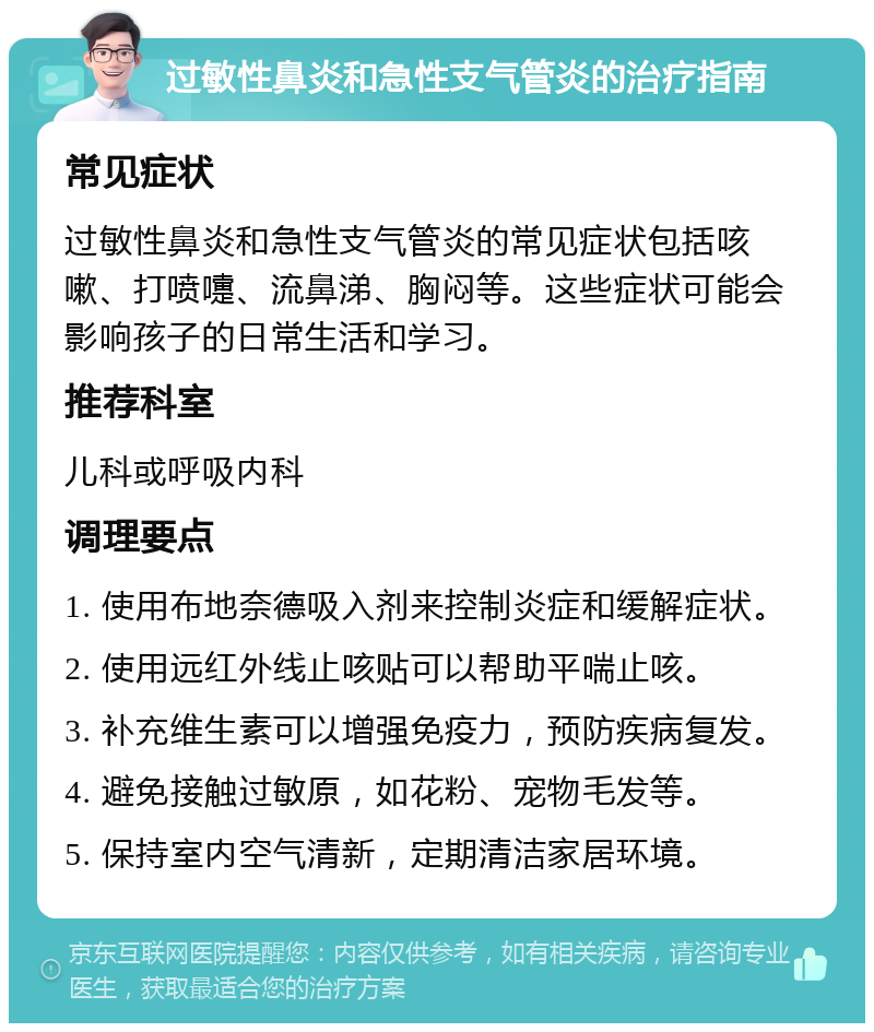 过敏性鼻炎和急性支气管炎的治疗指南 常见症状 过敏性鼻炎和急性支气管炎的常见症状包括咳嗽、打喷嚏、流鼻涕、胸闷等。这些症状可能会影响孩子的日常生活和学习。 推荐科室 儿科或呼吸内科 调理要点 1. 使用布地奈德吸入剂来控制炎症和缓解症状。 2. 使用远红外线止咳贴可以帮助平喘止咳。 3. 补充维生素可以增强免疫力，预防疾病复发。 4. 避免接触过敏原，如花粉、宠物毛发等。 5. 保持室内空气清新，定期清洁家居环境。