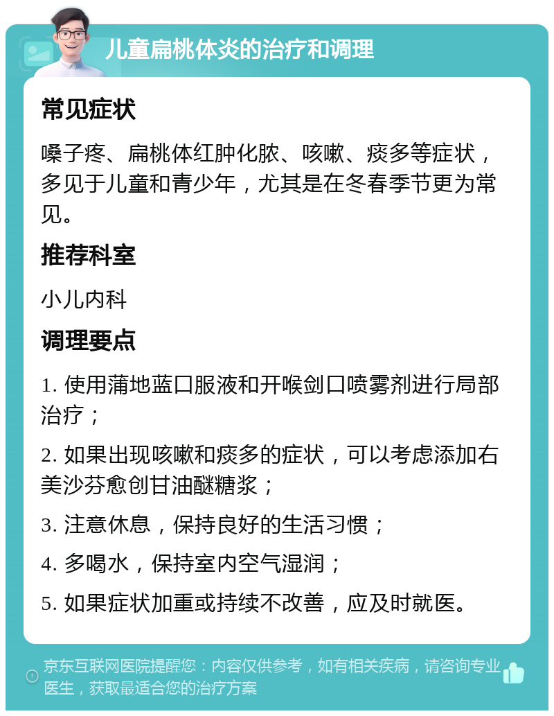 儿童扁桃体炎的治疗和调理 常见症状 嗓子疼、扁桃体红肿化脓、咳嗽、痰多等症状，多见于儿童和青少年，尤其是在冬春季节更为常见。 推荐科室 小儿内科 调理要点 1. 使用蒲地蓝口服液和开喉剑口喷雾剂进行局部治疗； 2. 如果出现咳嗽和痰多的症状，可以考虑添加右美沙芬愈创甘油醚糖浆； 3. 注意休息，保持良好的生活习惯； 4. 多喝水，保持室内空气湿润； 5. 如果症状加重或持续不改善，应及时就医。