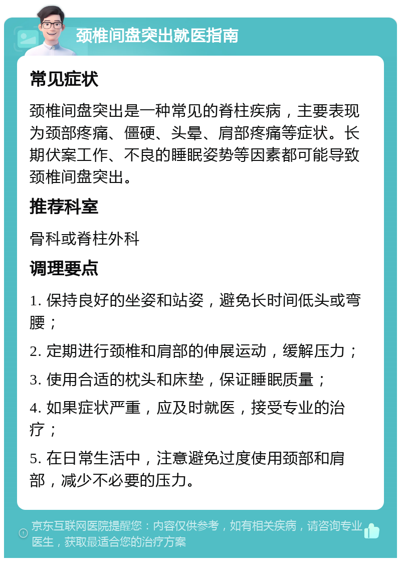 颈椎间盘突出就医指南 常见症状 颈椎间盘突出是一种常见的脊柱疾病，主要表现为颈部疼痛、僵硬、头晕、肩部疼痛等症状。长期伏案工作、不良的睡眠姿势等因素都可能导致颈椎间盘突出。 推荐科室 骨科或脊柱外科 调理要点 1. 保持良好的坐姿和站姿，避免长时间低头或弯腰； 2. 定期进行颈椎和肩部的伸展运动，缓解压力； 3. 使用合适的枕头和床垫，保证睡眠质量； 4. 如果症状严重，应及时就医，接受专业的治疗； 5. 在日常生活中，注意避免过度使用颈部和肩部，减少不必要的压力。