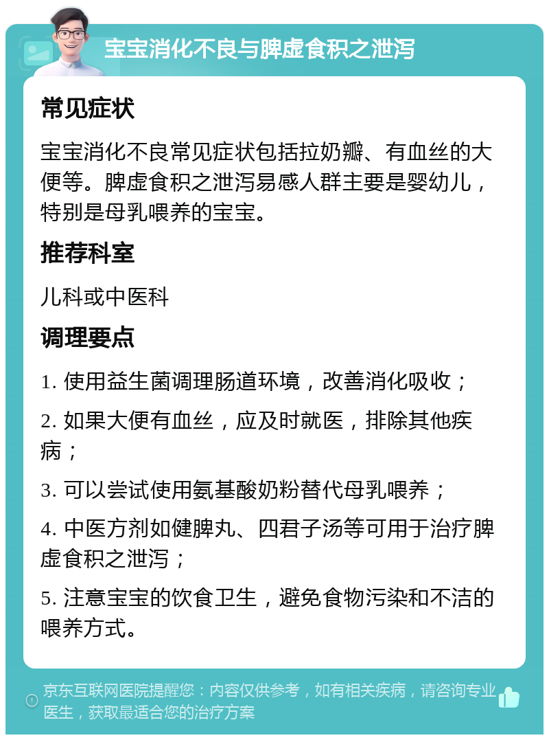 宝宝消化不良与脾虚食积之泄泻 常见症状 宝宝消化不良常见症状包括拉奶瓣、有血丝的大便等。脾虚食积之泄泻易感人群主要是婴幼儿，特别是母乳喂养的宝宝。 推荐科室 儿科或中医科 调理要点 1. 使用益生菌调理肠道环境，改善消化吸收； 2. 如果大便有血丝，应及时就医，排除其他疾病； 3. 可以尝试使用氨基酸奶粉替代母乳喂养； 4. 中医方剂如健脾丸、四君子汤等可用于治疗脾虚食积之泄泻； 5. 注意宝宝的饮食卫生，避免食物污染和不洁的喂养方式。