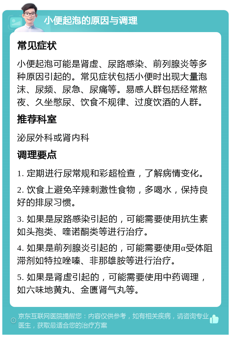 小便起泡的原因与调理 常见症状 小便起泡可能是肾虚、尿路感染、前列腺炎等多种原因引起的。常见症状包括小便时出现大量泡沫、尿频、尿急、尿痛等。易感人群包括经常熬夜、久坐憋尿、饮食不规律、过度饮酒的人群。 推荐科室 泌尿外科或肾内科 调理要点 1. 定期进行尿常规和彩超检查，了解病情变化。 2. 饮食上避免辛辣刺激性食物，多喝水，保持良好的排尿习惯。 3. 如果是尿路感染引起的，可能需要使用抗生素如头孢类、喹诺酮类等进行治疗。 4. 如果是前列腺炎引起的，可能需要使用α受体阻滞剂如特拉唑嗪、非那雄胺等进行治疗。 5. 如果是肾虚引起的，可能需要使用中药调理，如六味地黄丸、金匮肾气丸等。