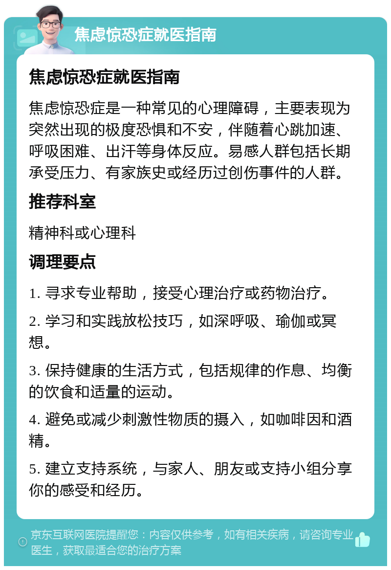 焦虑惊恐症就医指南 焦虑惊恐症就医指南 焦虑惊恐症是一种常见的心理障碍，主要表现为突然出现的极度恐惧和不安，伴随着心跳加速、呼吸困难、出汗等身体反应。易感人群包括长期承受压力、有家族史或经历过创伤事件的人群。 推荐科室 精神科或心理科 调理要点 1. 寻求专业帮助，接受心理治疗或药物治疗。 2. 学习和实践放松技巧，如深呼吸、瑜伽或冥想。 3. 保持健康的生活方式，包括规律的作息、均衡的饮食和适量的运动。 4. 避免或减少刺激性物质的摄入，如咖啡因和酒精。 5. 建立支持系统，与家人、朋友或支持小组分享你的感受和经历。