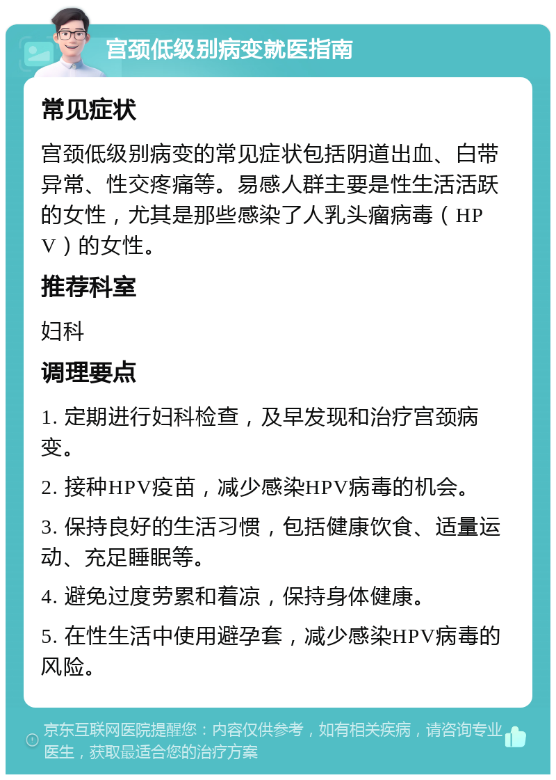 宫颈低级别病变就医指南 常见症状 宫颈低级别病变的常见症状包括阴道出血、白带异常、性交疼痛等。易感人群主要是性生活活跃的女性，尤其是那些感染了人乳头瘤病毒（HPV）的女性。 推荐科室 妇科 调理要点 1. 定期进行妇科检查，及早发现和治疗宫颈病变。 2. 接种HPV疫苗，减少感染HPV病毒的机会。 3. 保持良好的生活习惯，包括健康饮食、适量运动、充足睡眠等。 4. 避免过度劳累和着凉，保持身体健康。 5. 在性生活中使用避孕套，减少感染HPV病毒的风险。