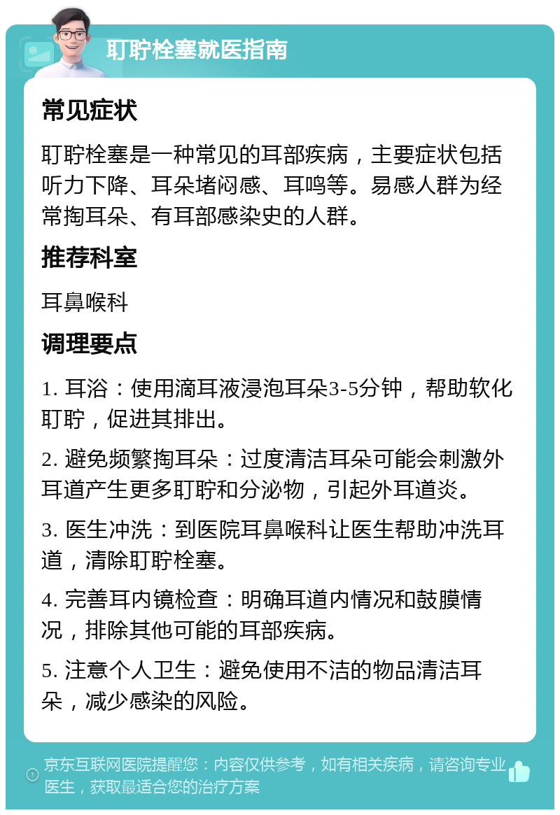 耵聍栓塞就医指南 常见症状 耵聍栓塞是一种常见的耳部疾病，主要症状包括听力下降、耳朵堵闷感、耳鸣等。易感人群为经常掏耳朵、有耳部感染史的人群。 推荐科室 耳鼻喉科 调理要点 1. 耳浴：使用滴耳液浸泡耳朵3-5分钟，帮助软化耵聍，促进其排出。 2. 避免频繁掏耳朵：过度清洁耳朵可能会刺激外耳道产生更多耵聍和分泌物，引起外耳道炎。 3. 医生冲洗：到医院耳鼻喉科让医生帮助冲洗耳道，清除耵聍栓塞。 4. 完善耳内镜检查：明确耳道内情况和鼓膜情况，排除其他可能的耳部疾病。 5. 注意个人卫生：避免使用不洁的物品清洁耳朵，减少感染的风险。